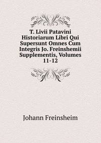 T. Livii Patavini Historiarum Libri Qui Supersunt Omnes Cum Integris Jo. Freinshemii Supplementis, Volumes 11-12