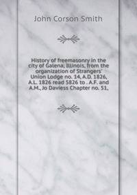 History of freemasonry in the city of Galena, Illinois, from the organization of Strangers' Union Lodge no. 14, A.D. 1826, A.L. 1826 read 5826 to . A.F. and A.M., Jo Daviess Chapter no. 51,