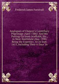 Analogues of Chaucer's Canterbury Pilgrimage (April 1386): And His Putting-Up Joust-Scaffolds, Etc., in West-Smithfield (May 1390) Being the Expenses . to 16 Sept. 1415, Including Their 4-Days' Jo