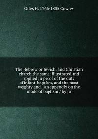 The Hebrew or Jewish, and Christian church the same: illustrated and applied in proof of the duty of infant-baptism, and the most weighty and . An appendix on the mode of baptism / by Jo