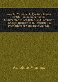 Arnoldi Vinnii Jc. In Quatuor Libros Institutionum Imperialium Commentarius Academicus Et Forensis / Jo. Gottl. Heineccius Jc. Recensuit, &amp; Praefationem Notulasque Adjecit .