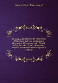 Jo. Casp. Eisenschmidii De Ponderibus Et Mensuris Veterum Romanorum, Graecorum, Hebraeorum: Nec Non De Valore Pecuniae Veteris, Disquisitio. . Pecunia Romanorum Excerpta (French Edition)