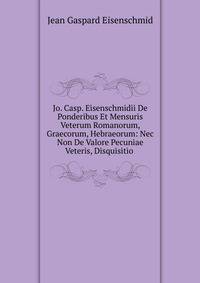 Jo. Casp. Eisenschmidii De Ponderibus Et Mensuris Veterum Romanorum, Graecorum, Hebraeorum: Nec Non De Valore Pecuniae Veteris, Disquisitio .