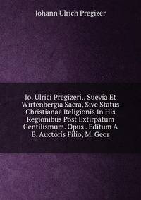 Jo. Ulrici Pregizeri,. Suevia Et Wirtenbergia Sacra, Sive Status Christianae Religionis In His Regionibus Post Extirpatum Gentilismum. Opus . Editum A B. Auctoris Filio, M. Geor