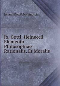 Jo. Gottl. Heineccii. Elementa Philosophiae Rationalis, Et Moralis.
