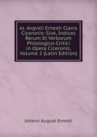 Jo. Avgvsti Ernesti Clavis Ciceronis: Sive, Indices Rerum Et Verborum Philologico-Critici in Opera Ciceronis, Volume 2 (Latin Edition)