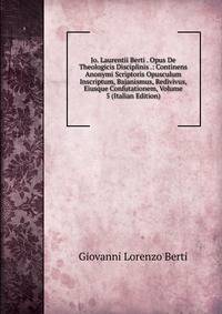 Jo. Laurentii Berti . Opus De Theologicis Disciplinis .: Continens Anonymi Scriptoris Opusculum Inscriptum, Bajanismus, Redivivus, Eiusque Confutationem, Volume 5 (Italian Edition)