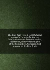 The line-item veto: a constitutional approach : hearing before the Subcommittee on the Constitution, Federalism, and Property Rights of the Committee . Congress, first session, on S.J. Res. 2, a jo
