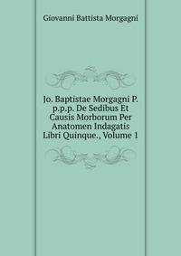 Jo. Baptistae Morgagni P.p.p.p. De Sedibus Et Causis Morborum Per Anatomen Indagatis Libri Quinque., Volume 1
