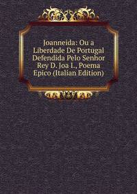 Joanneida: Ou a Liberdade De Portugal Defendida Pelo Senhor Rey D. Joa I., Poema Epico (Italian Edition)