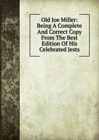 Old Joe Miller: Being A Complete And Correct Copy From The Best Edition Of His Celebrated Jests