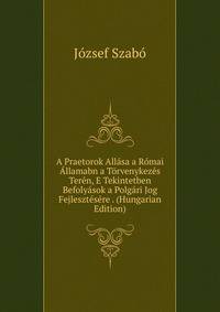A Praetorok Allasa a Romai Allamabn a Torvenykezes Teren, E Tekintetben Befolyasok a Polgari Jog Fejlesztesere . (Hungarian Edition)