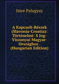 A Kapcsolt-Reszek (Slavonia-Croatia): Tortenelmi- S Jog-Viszonyai Magyar-Orszaghoz . (Hungarian Edition)