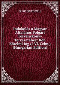 Indokolas a Magyar Altalanos Polgari Torvenykonyv Tervezetehez: Kot. Kotelmi Jog (I-Vi. Czim.) (Hungarian Edition)