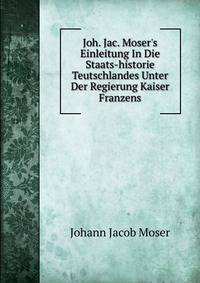 Joh. Jac. Moser's Einleitung In Die Staats-historie Teutschlandes Unter Der Regierung Kaiser Franzens