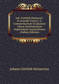 Joh. Gottlieb Heineccii . In Arnoldi Vinnii J. C. Commentarium In Quatuor Libros Institutionum Imperialium Annotationes (Italian Edition)