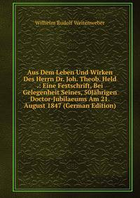 Aus Dem Leben Und Wirken Des Herrn Dr. Joh. Theob. Held .: Eine Festschrift, Bei Gelegenheit Seines, 50Jahrigen Doctor-Jubilaeums Am 21. August 1847 (German Edition)