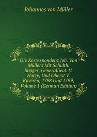 Die Korrespondenz Joh. Von Mullers Mit Schulth. Steiger, Generallieut. V. Hotze, Und Oberst V. Roverea, 1798 Und 1799, Volume 1 (German Edition)