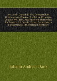 Joh. Andr. Danzii @ Sive Compendium Grammaticae Ebraeo-chaldaicae Utriusque Linguae Vet. Test. Institutionem Harmonice Ita Tradens, Ut Cuncta, Firmis Superstructa Fundamentis, Innotescant Scientifice