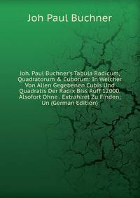Joh. Paul Buchner's Tabula Radicum, Quadratorum &amp; Cuborum: In Welcher Von Allen Gegebenen Cubis Und Quadratis Der Radix Biss Auff 12000. Alsofort Ohne . Extrahiret Zu Finden; Un (German Edition)