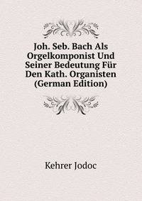 Joh. Seb. Bach Als Orgelkomponist Und Seiner Bedeutung Fur Den Kath. Organisten (German Edition)