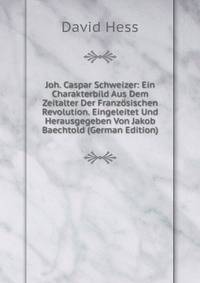 Joh. Caspar Schweizer: Ein Charakterbild Aus Dem Zeitalter Der Franzosischen Revolution. Eingeleitet Und Herausgegeben Von Jakob Baechtold (German Edition)