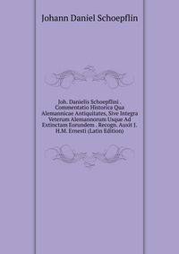 Joh. Danielis Schoepflini . Commentatio Historica Qua Alemannicae Antiquitates, Sive Integra Veterum Alemannorum Usque Ad Extinctam Eorundem . Recogn. Auxit J.H.M. Ernesti (Latin Edition)