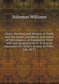 Christ, the King and Witness of Truth, and the nature, excellency and extent of His kingdom, as founded in Truth and only promoted by it: in several discourses on Christ's answer to Pilate. Joh. 18.37