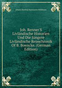 Joh. Renner'S Livl?ndische Historien Und Die J?ngere Livl?ndische Reimchronik Of B. Boencke. (German Edition)