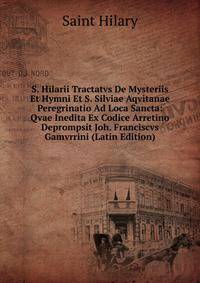 S. Hilarii Tractatvs De Mysteriis Et Hymni Et S. Silviae Aqvitanae Peregrinatio Ad Loca Sancta: Qvae Inedita Ex Codice Arretino Deprompsit Joh. Franciscvs Gamvrrini (Latin Edition)