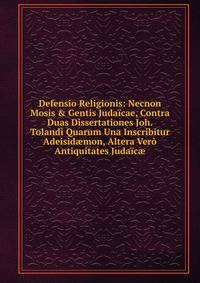 Defensio Religionis: Necnon Mosis &amp; Gentis Juda?cae, Contra Duas Dissertationes Joh. Tolandi Quarum Una Inscribitur Adeisid?mon, Altera Ver? Antiquitates Juda?c?