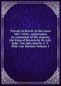 Travels in Brazil, in the years 1817-1820,: undertaken by command of His majesty the King of Bavaria by Dr. Joh.Babt. von Spix and Dr. C. F. Phil. von Martius Volume 1