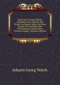 Herrn Joh. George Walchs Gedanken Vom Glauben Der Kinder Im Mutter-leibe Und Dem Grunde Der Seeligkeit Der Verstorbenen Ungetaufften Christen-kinder (German Edition)