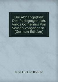 Die Abhangigkeit Des Padagogen Joh. Amos Comenius Von Seinen Vorgangern . (German Edition)