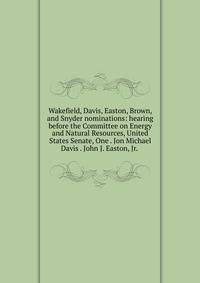 Wakefield, Davis, Easton, Brown, and Snyder nominations: hearing before the Committee on Energy and Natural Resources, United States Senate, One . Jon Michael Davis . John J. Easton, Jr. .