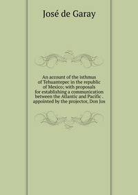An account of the isthmus of Tehuantepec in the republic of Mexico; with proposals for establishing a communication between the Atlantic and Pacific . appointed by the projector, Don Jos