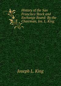 History of the San Francisco Stock and Exchange Board: By the Chairman, Jos. L. King