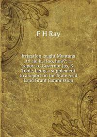 Irrigation, ought Montana to aid it, if so, how?: a report to Governor Jos. K. Toole, being a supplement to a report on the State Arid Land Grant Commission