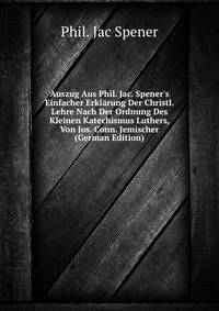 Auszug Aus Phil. Jac. Spener's Einfacher Erkl?rung Der Christl. Lehre Nach Der Ordnung Des Kleinen Katechismus Luthers, Von Jos. Conn. Jemischer (German Edition)