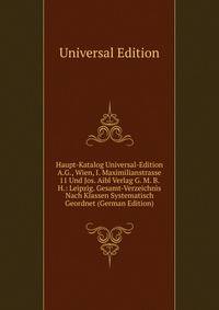 Haupt-Katalog Universal-Edition A.G., Wien, I. Maximilianstrasse 11 Und Jos. Aibl Verlag G. M. B. H.: Leipzig. Gesamt-Verzeichnis Nach Klassen Systematisch Geordnet (German Edition)