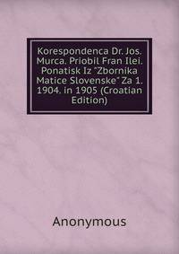 Korespondenca Dr. Jos. Murca. Priobil Fran Ilei. Ponatisk Iz "Zbornika Matice Slovenske" Za 1. 1904. in 1905 (Croatian Edition)