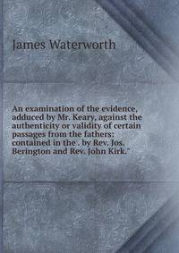 An examination of the evidence, adduced by Mr. Keary, against the authenticity or validity of certain passages from the fathers: contained in the . by Rev. Jos. Berington and Rev. John Kirk."