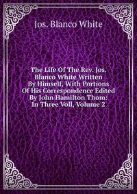 The Life Of The Rev. Jos. Blanco White Written By Himself, With Portions Of His Correspondence Edited By John Hamilton Thom: In Three Voll, Volume 2