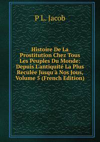 Histoire De La Prostitution Chez Tous Les Peuples Du Monde: Depuis L'antiquit? La Plus Recul?e Jusqu'? Nos Jous, Volume 5 (French Edition)