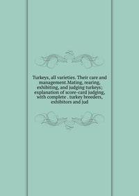 Turkeys, all varieties. Their care and management.Mating, rearing, exhibiting, and judging turkeys; explanation of score-card judging, with complete . turkey breeders, exhibitors and jud