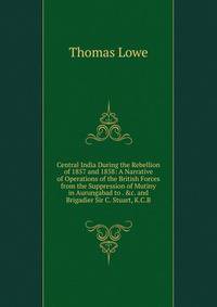 Central India During the Rebellion of 1857 and 1858: A Narrative of Operations of the British Forces from the Suppression of Mutiny in Aurungabad to . &amp;c. and Brigadier Sir C. Stuart, K.C.B.