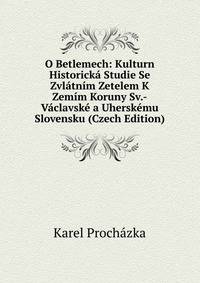 O Betlemech: Kulturn Historicka Studie Se Zvlatnim Zetelem K Zemim Koruny Sv.-Vaclavske a Uherskemu Slovensku (Czech Edition)