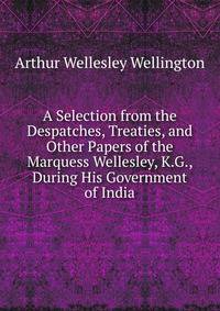 A Selection from the Despatches, Treaties, and Other Papers of the Marquess Wellesley, K.G., During His Government of India