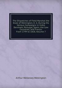 The Dispatches of Field Marshal the Duke of Wellington, K. G. During His Various Campaigns in India, Denmark, Portugal, Spain, the Low Countries, and France: From 1799 to 1818, Volume 7