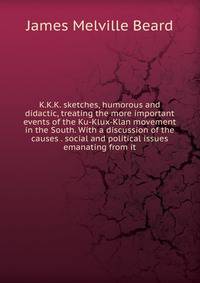 K.K.K. sketches, humorous and didactic, treating the more important events of the Ku-Klux-Klan movement in the South. With a discussion of the causes . social and political issues emanating from it